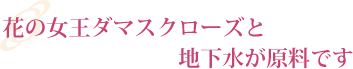 花の女王ダマスクローズと地下水が原料です